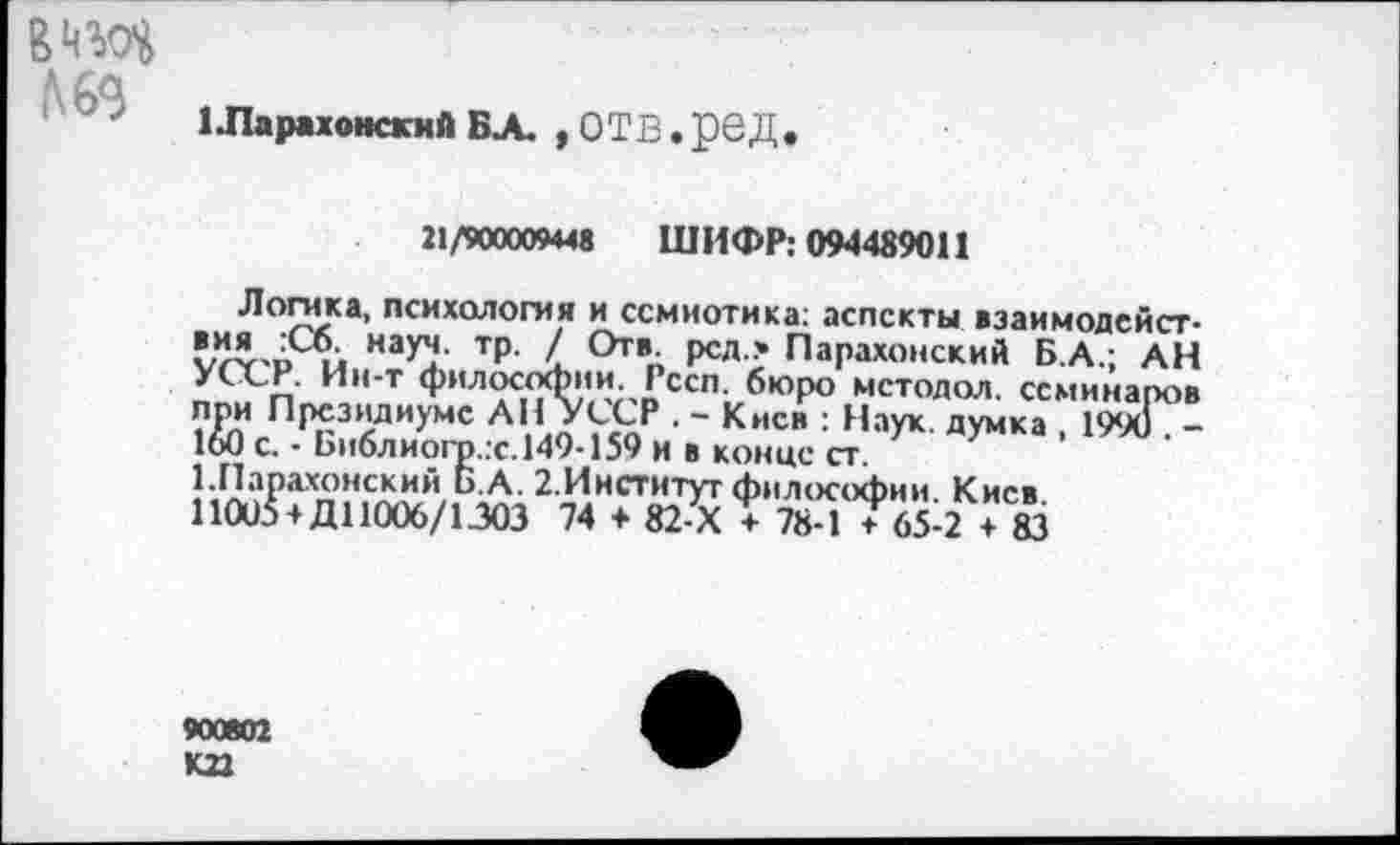 ﻿в эд №3
1 ЛарахонскиА БА. , ОТВ • рОД
21/900009448 ШИФР: 094489011
Логика, психология и семиотика: аспекты вэаимодейст-«^ви Иау^‘ Тр' РСЛ* Парахонский Б.А.; АН Д ■ л И,,т Ф"л?с1<?а!'ЛлГссп; бюР° мс™дол. семинаров при Президиуме АН УССР . - Киев : Наук, думка , 1990 . -160 с. - Ьи6лиогр..с.149-159 и в конце ст.
1.Парахонский Б.А. 2.Институг философии Киев 11005 +Д11006/1303 74 + 82-Х Т 7Е-1 Т65-2! + 83
900802 К22